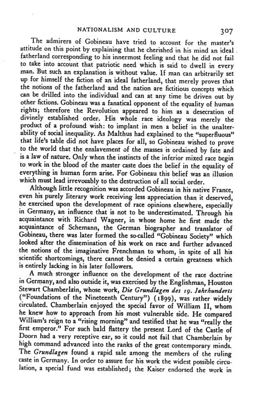 NATIONALISM AND CULTURE 307  The admirers of Gobineau have tried to account for the master’s attitude on this point by explaining that he cherished in his mind an ideal fatherland corresponding to nermost fecling and that he did not fail to take into account that patriotic need which is said to dwell in every man. But such an explanation is without value. 1€ man can arbitrarily set up for himself the fiction of an ideal fatherland, that merely proves that the notions of the fatherland and the nation are fictitious concepts which «can be drilled into the lividual and can at any time be driven out by other fictions. Gobineau was a fanatical opponent of the equality of human rights; therefore the Revolution appeared to him as a desccration of divinely established order. His whole race ideology was merely the product of a profound wish: to implant in men a belief in the unalter- ability of social inequality. As Malthus had explained to the “superfluous” that lifes table did not have places for all, so Gobineau wished to prove 0 the world that the enslavement of the masses is ordained by fate and is 2 Jaw of nature. Only when the instincts of the inferior mixed race begin to work in the blood of the master caste does the belif in the cquality of everything in human form arise. For Gobineau this belicf was an illusion which must lead irrevocably to the destruction of all social order.  Although lttle recognition was accorded Gobineau in his native France, even his purely literary work receiving less appreciation than it deserved, he exercised upon the development of race opinions elsewhere, especially in Germany, an influence that is not to be underestimated. Through his acquaintance with Richard Wagner, in whose home he first made the acquaintance of Schemann, the German biographer and translator of Gobinea, there was later formed the socalled “Gobineau Society” which looked after the dissemination of his work on race and further advanced the notions of the imaginative Frenchman to whom, in spite of all his scientific shortcomings, there cannot be denied a certain greatness which is entirely lacking. ater followers.  A much stronger influence on the development of the race doctrine in Germany, and also outside it, was exercised by the Englishman, Houston Stewart Chamberlain, whose work, Die Grundlgen des 19. Jahrhunderts (“Foundations of the Nineteenth Century”) (1899), was rather widely circulated. Chamberlain enjoyed the special favor of William 11, whom he knew how to approach from his most vulnerable side. He compared William’s reign to 2 “rising morning” and testified that he was “really the first emperor.” For such bald fattery the present Lord of the Castle of Doorn had a very receptive ear, so it could ot fail that Chamberlain by high command advanced into the ranks of the great contemporary minds. The Grundlagen found a rapid sale among the members of the ruling caste in Germany. In order to assure for his work the widest possible circu. lation, 2 special fund was established; the Kaiser endorsed the work in  